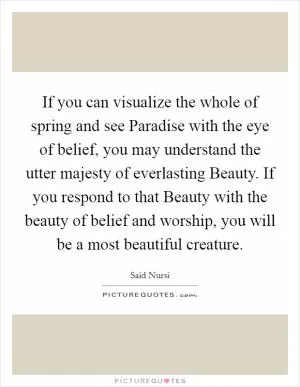 If you can visualize the whole of spring and see Paradise with the eye of belief, you may understand the utter majesty of everlasting Beauty. If you respond to that Beauty with the beauty of belief and worship, you will be a most beautiful creature Picture Quote #1