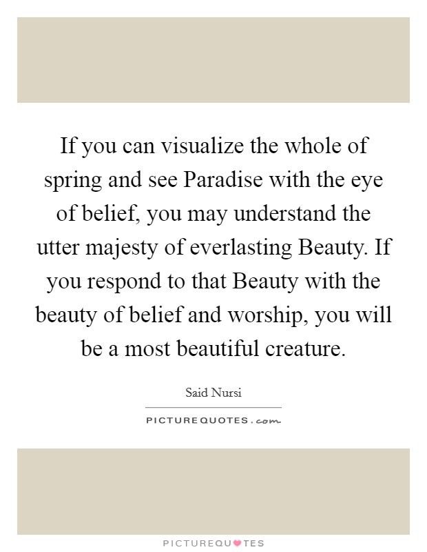 If you can visualize the whole of spring and see Paradise with the eye of belief, you may understand the utter majesty of everlasting Beauty. If you respond to that Beauty with the beauty of belief and worship, you will be a most beautiful creature. Picture Quote #1