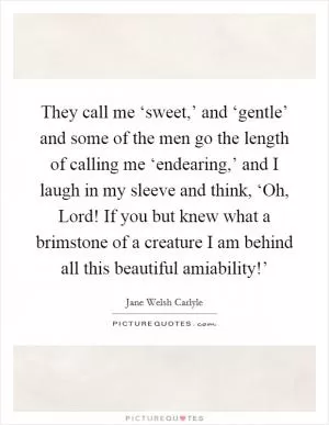 They call me ‘sweet,’ and ‘gentle’ and some of the men go the length of calling me ‘endearing,’ and I laugh in my sleeve and think, ‘Oh, Lord! If you but knew what a brimstone of a creature I am behind all this beautiful amiability!’ Picture Quote #1