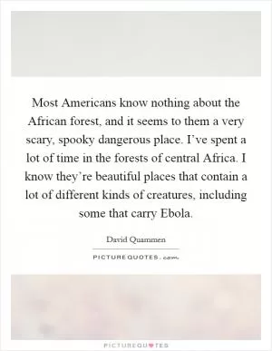 Most Americans know nothing about the African forest, and it seems to them a very scary, spooky dangerous place. I’ve spent a lot of time in the forests of central Africa. I know they’re beautiful places that contain a lot of different kinds of creatures, including some that carry Ebola Picture Quote #1