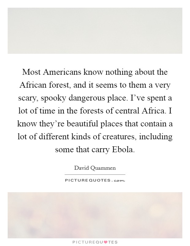 Most Americans know nothing about the African forest, and it seems to them a very scary, spooky dangerous place. I've spent a lot of time in the forests of central Africa. I know they're beautiful places that contain a lot of different kinds of creatures, including some that carry Ebola. Picture Quote #1