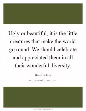 Ugly or beautiful, it is the little creatures that make the world go round. We should celebrate and appreciated them in all their wonderful diversity Picture Quote #1