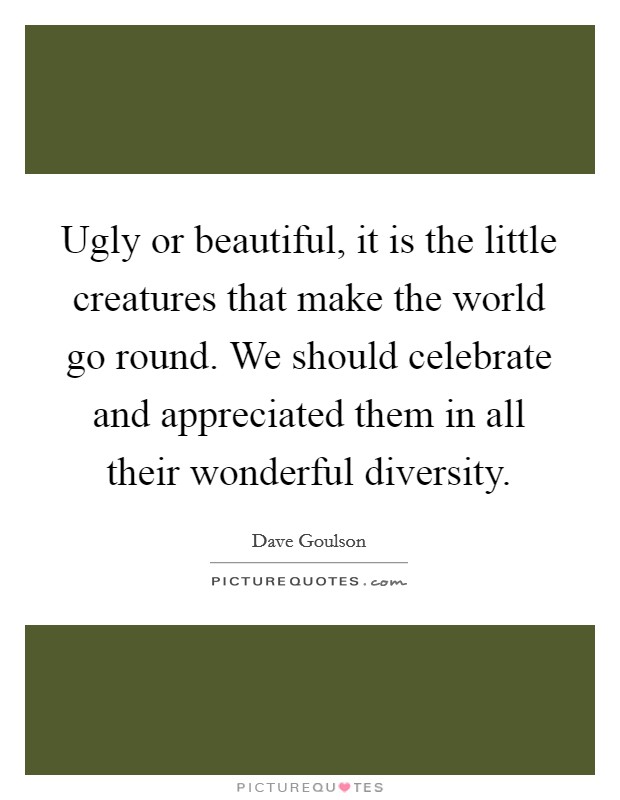 Ugly or beautiful, it is the little creatures that make the world go round. We should celebrate and appreciated them in all their wonderful diversity. Picture Quote #1