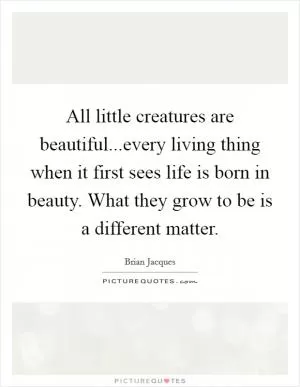 All little creatures are beautiful...every living thing when it first sees life is born in beauty. What they grow to be is a different matter Picture Quote #1