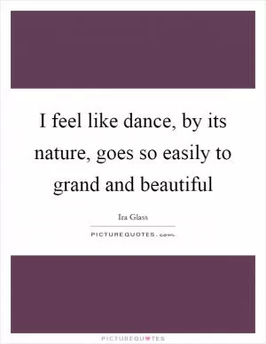 I feel like dance, by its nature, goes so easily to grand and beautiful Picture Quote #1