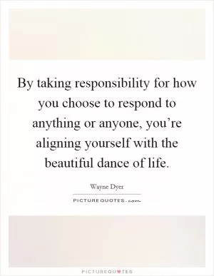 By taking responsibility for how you choose to respond to anything or anyone, you’re aligning yourself with the beautiful dance of life Picture Quote #1
