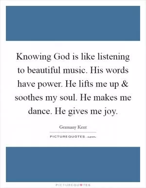 Knowing God is like listening to beautiful music. His words have power. He lifts me up and soothes my soul. He makes me dance. He gives me joy Picture Quote #1
