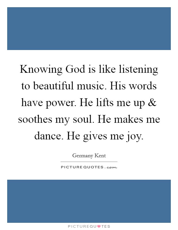 Knowing God is like listening to beautiful music. His words have power. He lifts me up and soothes my soul. He makes me dance. He gives me joy. Picture Quote #1