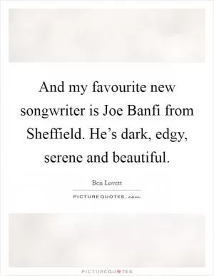 And my favourite new songwriter is Joe Banfi from Sheffield. He’s dark, edgy, serene and beautiful Picture Quote #1