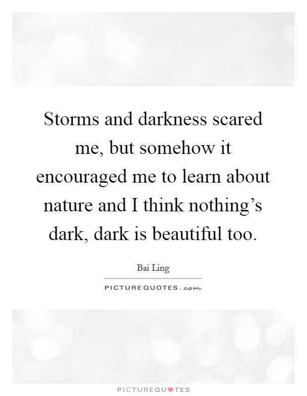Storms and darkness scared me, but somehow it encouraged me to learn about nature and I think nothing's dark, dark is beautiful too. Picture Quote #1