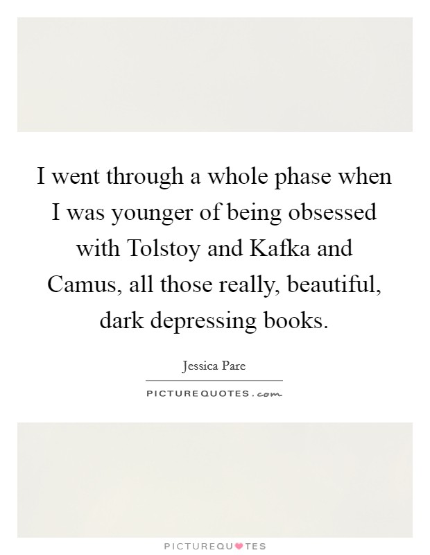 I went through a whole phase when I was younger of being obsessed with Tolstoy and Kafka and Camus, all those really, beautiful, dark depressing books. Picture Quote #1