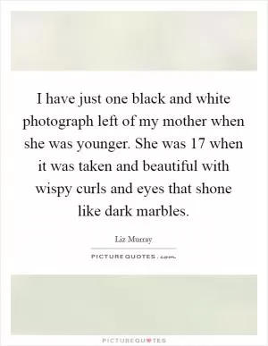 I have just one black and white photograph left of my mother when she was younger. She was 17 when it was taken and beautiful with wispy curls and eyes that shone like dark marbles Picture Quote #1