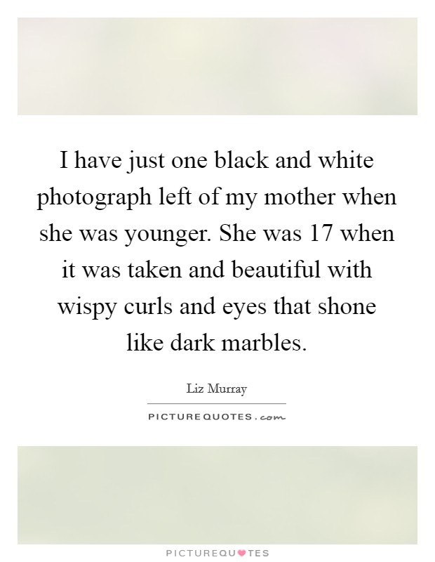 I have just one black and white photograph left of my mother when she was younger. She was 17 when it was taken and beautiful with wispy curls and eyes that shone like dark marbles. Picture Quote #1