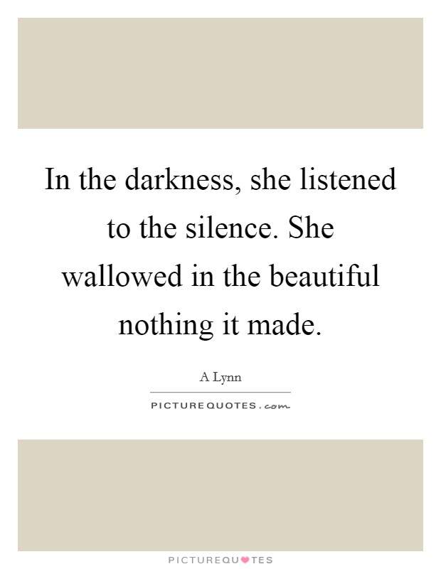 In the darkness, she listened to the silence. She wallowed in the beautiful nothing it made. Picture Quote #1