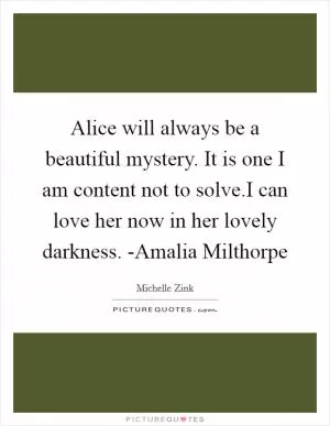 Alice will always be a beautiful mystery. It is one I am content not to solve.I can love her now in her lovely darkness. -Amalia Milthorpe Picture Quote #1