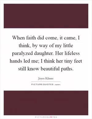 When faith did come, it came, I think, by way of my little paralyzed daughter. Her lifeless hands led me; I think her tiny feet still know beautiful paths Picture Quote #1