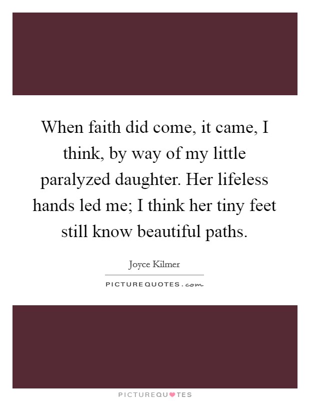 When faith did come, it came, I think, by way of my little paralyzed daughter. Her lifeless hands led me; I think her tiny feet still know beautiful paths. Picture Quote #1