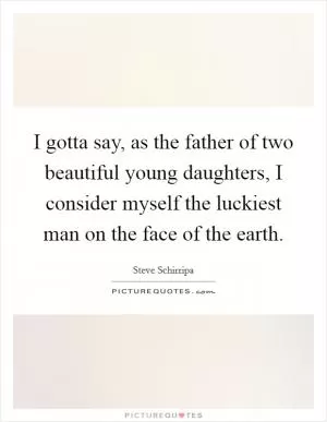 I gotta say, as the father of two beautiful young daughters, I consider myself the luckiest man on the face of the earth Picture Quote #1