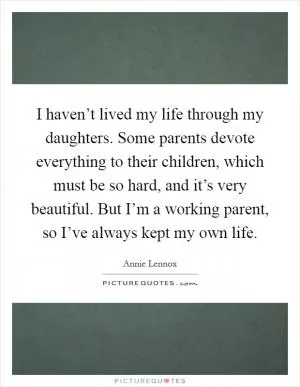 I haven’t lived my life through my daughters. Some parents devote everything to their children, which must be so hard, and it’s very beautiful. But I’m a working parent, so I’ve always kept my own life Picture Quote #1