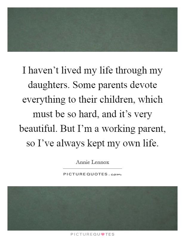 I haven't lived my life through my daughters. Some parents devote everything to their children, which must be so hard, and it's very beautiful. But I'm a working parent, so I've always kept my own life. Picture Quote #1