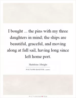 I bought ... the pins with my three daughters in mind; the ships are beautiful, graceful, and moving along at full sail, having long since left home port Picture Quote #1