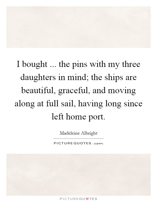 I bought ... the pins with my three daughters in mind; the ships are beautiful, graceful, and moving along at full sail, having long since left home port. Picture Quote #1