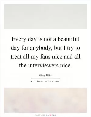 Every day is not a beautiful day for anybody, but I try to treat all my fans nice and all the interviewers nice Picture Quote #1