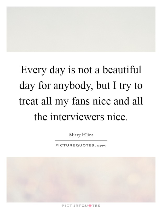 Every day is not a beautiful day for anybody, but I try to treat all my fans nice and all the interviewers nice. Picture Quote #1