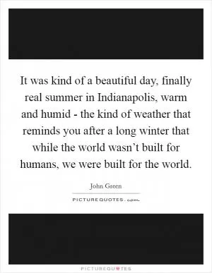 It was kind of a beautiful day, finally real summer in Indianapolis, warm and humid - the kind of weather that reminds you after a long winter that while the world wasn’t built for humans, we were built for the world Picture Quote #1