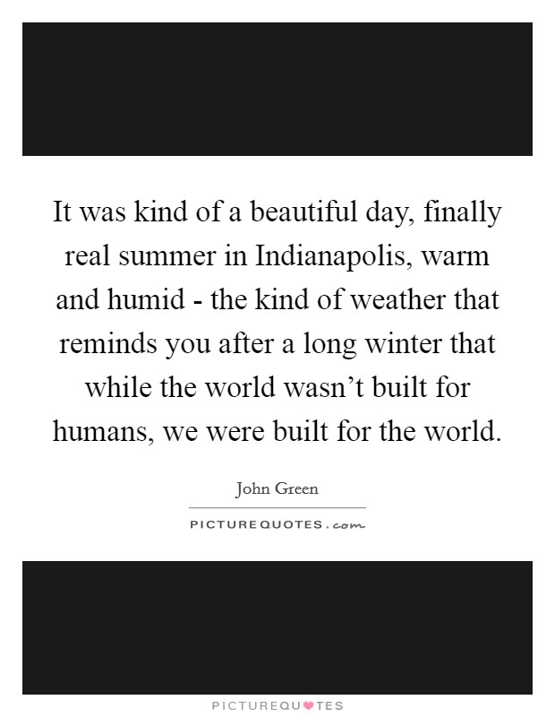 It was kind of a beautiful day, finally real summer in Indianapolis, warm and humid - the kind of weather that reminds you after a long winter that while the world wasn't built for humans, we were built for the world. Picture Quote #1