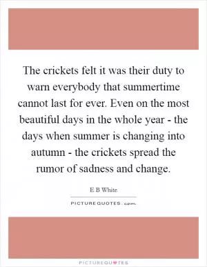 The crickets felt it was their duty to warn everybody that summertime cannot last for ever. Even on the most beautiful days in the whole year - the days when summer is changing into autumn - the crickets spread the rumor of sadness and change Picture Quote #1