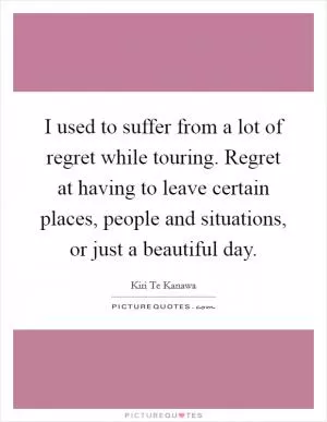 I used to suffer from a lot of regret while touring. Regret at having to leave certain places, people and situations, or just a beautiful day Picture Quote #1