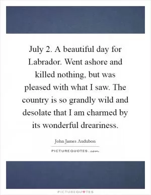 July 2. A beautiful day for Labrador. Went ashore and killed nothing, but was pleased with what I saw. The country is so grandly wild and desolate that I am charmed by its wonderful dreariness Picture Quote #1