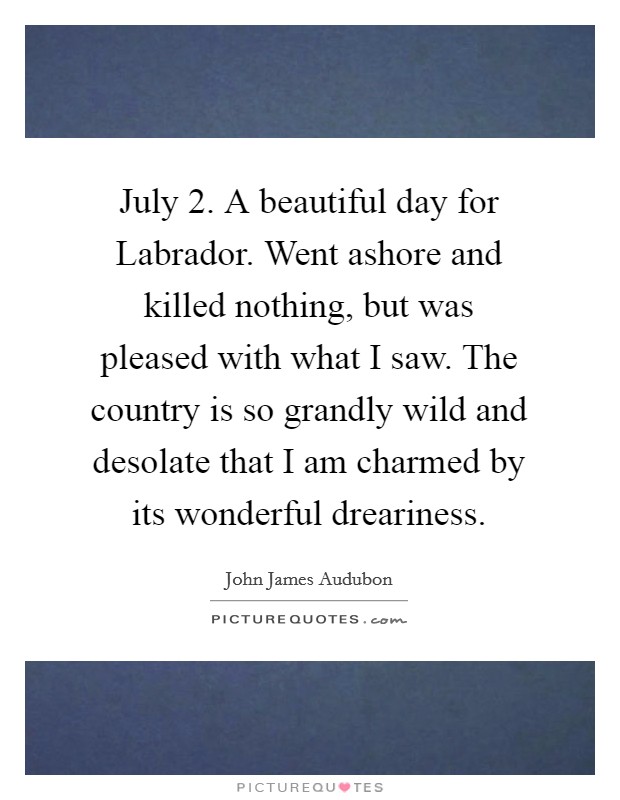 July 2. A beautiful day for Labrador. Went ashore and killed nothing, but was pleased with what I saw. The country is so grandly wild and desolate that I am charmed by its wonderful dreariness. Picture Quote #1
