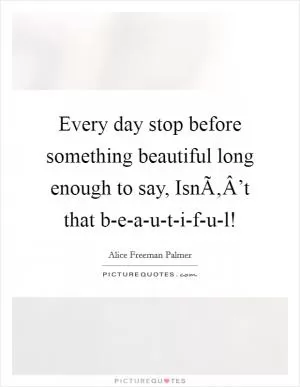 Every day stop before something beautiful long enough to say, IsnÃ‚Â’t that b-e-a-u-t-i-f-u-l! Picture Quote #1