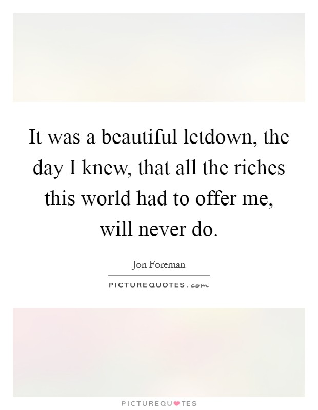 It was a beautiful letdown, the day I knew, that all the riches this world had to offer me, will never do. Picture Quote #1