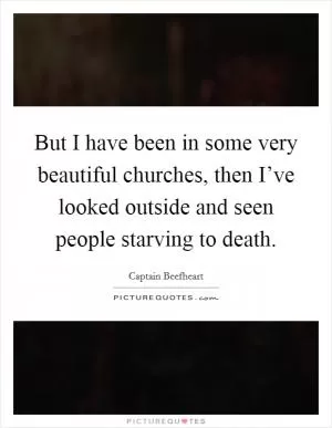 But I have been in some very beautiful churches, then I’ve looked outside and seen people starving to death Picture Quote #1
