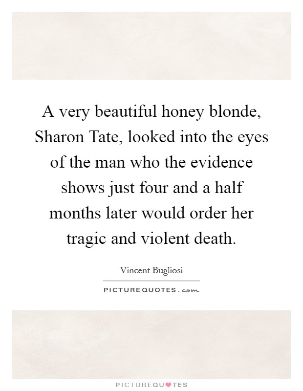 A very beautiful honey blonde, Sharon Tate, looked into the eyes of the man who the evidence shows just four and a half months later would order her tragic and violent death. Picture Quote #1