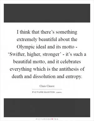 I think that there’s something extremely beautiful about the Olympic ideal and its motto - ‘Swifter, higher, stronger’ - it’s such a beautiful motto, and it celebrates everything which is the antithesis of death and dissolution and entropy Picture Quote #1