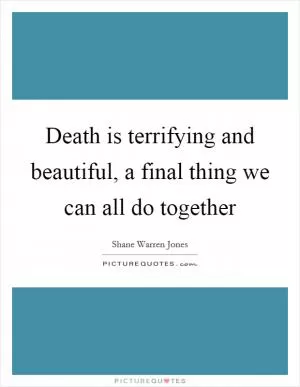 Death is terrifying and beautiful, a final thing we can all do together Picture Quote #1