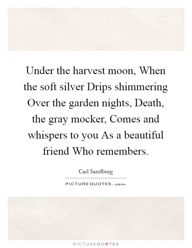 Under the harvest moon, When the soft silver Drips shimmering Over the garden nights, Death, the gray mocker, Comes and whispers to you As a beautiful friend Who remembers. Picture Quote #1