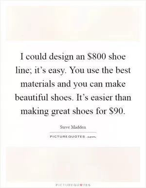 I could design an $800 shoe line; it’s easy. You use the best materials and you can make beautiful shoes. It’s easier than making great shoes for $90 Picture Quote #1