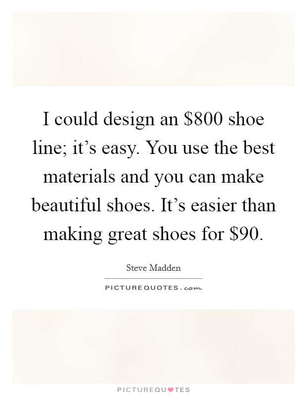 I could design an $800 shoe line; it's easy. You use the best materials and you can make beautiful shoes. It's easier than making great shoes for $90. Picture Quote #1