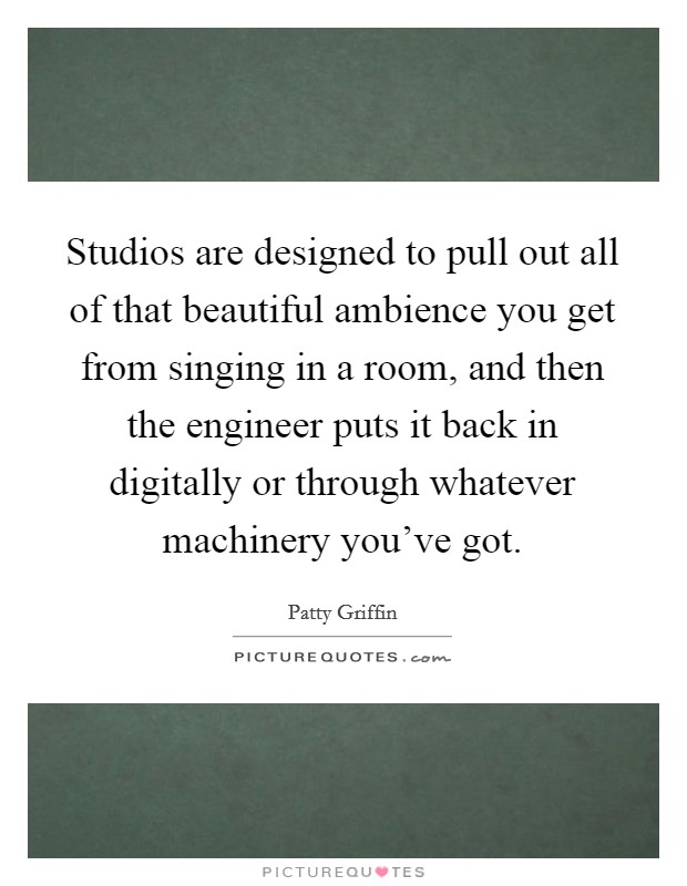 Studios are designed to pull out all of that beautiful ambience you get from singing in a room, and then the engineer puts it back in digitally or through whatever machinery you've got. Picture Quote #1