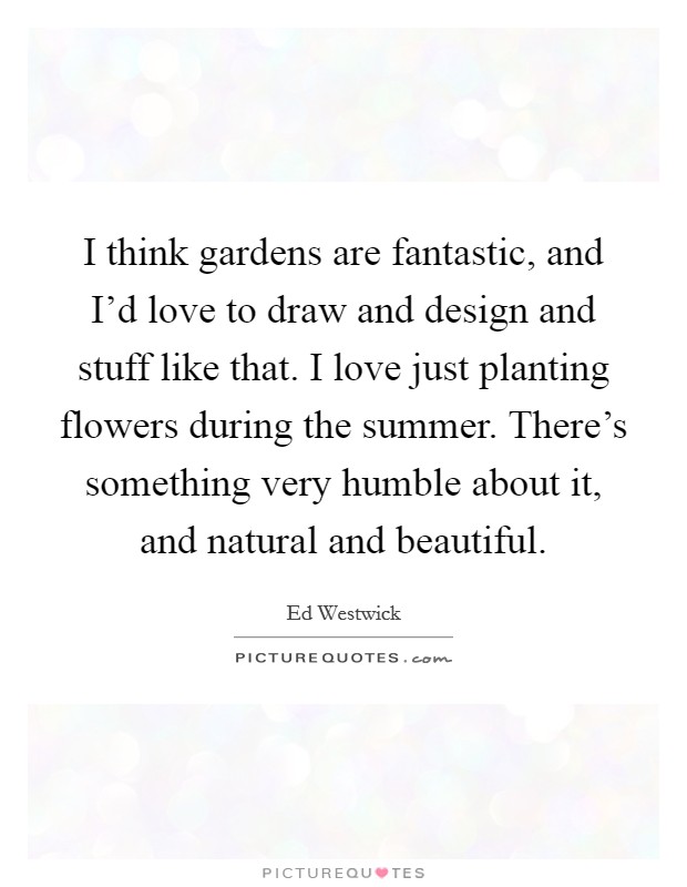 I think gardens are fantastic, and I'd love to draw and design and stuff like that. I love just planting flowers during the summer. There's something very humble about it, and natural and beautiful. Picture Quote #1