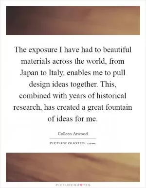 The exposure I have had to beautiful materials across the world, from Japan to Italy, enables me to pull design ideas together. This, combined with years of historical research, has created a great fountain of ideas for me Picture Quote #1