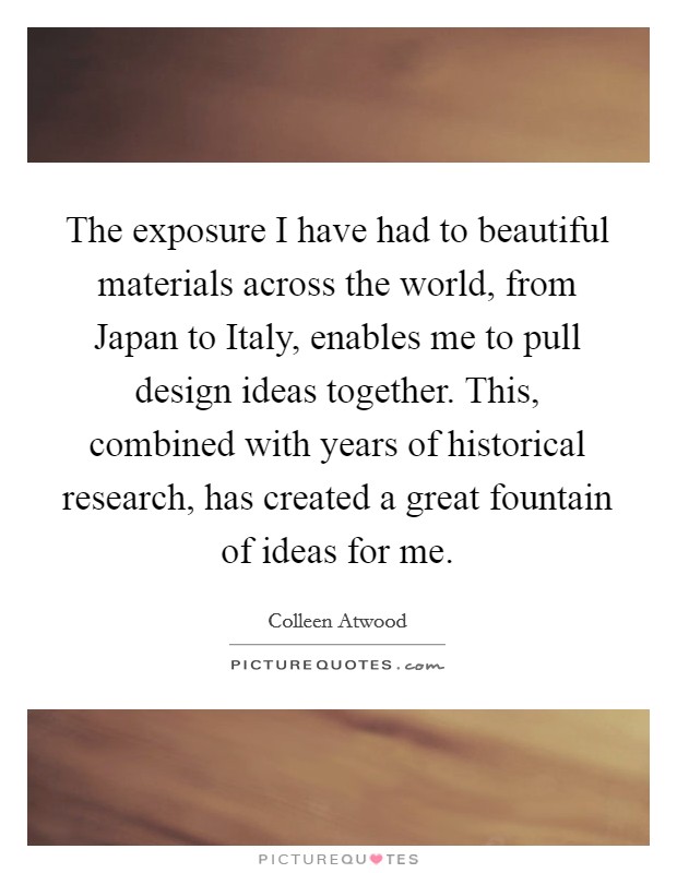 The exposure I have had to beautiful materials across the world, from Japan to Italy, enables me to pull design ideas together. This, combined with years of historical research, has created a great fountain of ideas for me. Picture Quote #1