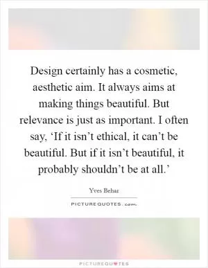 Design certainly has a cosmetic, aesthetic aim. It always aims at making things beautiful. But relevance is just as important. I often say, ‘If it isn’t ethical, it can’t be beautiful. But if it isn’t beautiful, it probably shouldn’t be at all.’ Picture Quote #1