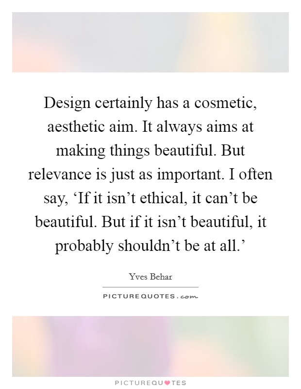 Design certainly has a cosmetic, aesthetic aim. It always aims at making things beautiful. But relevance is just as important. I often say, ‘If it isn't ethical, it can't be beautiful. But if it isn't beautiful, it probably shouldn't be at all.' Picture Quote #1