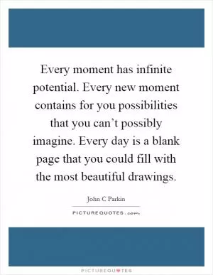 Every moment has infinite potential. Every new moment contains for you possibilities that you can’t possibly imagine. Every day is a blank page that you could fill with the most beautiful drawings Picture Quote #1
